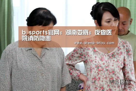 b sports官网:湖南娄底:夜查医院消防隐患(图3) b sports官网